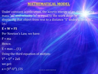 Under constant acceleration, the kinetic energy of an object having
mass “m” and velocity “v” is equal to the work done ‘W” in
displacing that object from rest to a distance “S” under a force “F”,
i.e.:
E = W = FS
Per Newton’s Law, we have:
F = ma
Hence,
E = mas … (1)
Using the third equation of motion:
V² = U² + 2aS
we get:
a = (V²-U²) /2S
MATHEMATICAL MODEL
ROOH UL AMIN PAKISTAN
 