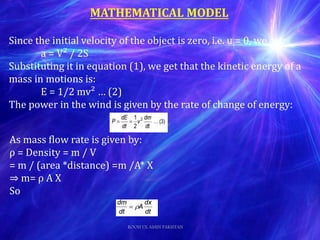 MATHEMATICAL MODEL
Since the initial velocity of the object is zero, i.e. u = 0, we get:
a = V² / 2S
Substituting it in equation (1), we get that the kinetic energy of a
mass in motions is:
E = 1/2 mv² … (2)
The power in the wind is given by the rate of change of energy:
As mass flow rate is given by:
ρ = Density = m / V
= m / (area *distance) =m /A* X
⇒ m= ρ A X
So
ROOH UL AMIN PAKISTAN
 