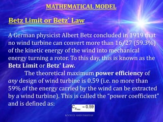 A German physicist Albert Betz concluded in 1919 that
no wind turbine can convert more than 16/27 (59.3%)
of the kinetic energy of the wind into mechanical
energy turning a rotor. To this day, this is known as the
Betz Limit or Betz' Law.
The theoretical maximum power efficiency of
any design of wind turbine is 0.59 (i.e. no more than
59% of the energy carried by the wind can be extracted
by a wind turbine). This is called the “power coefficient”
and is defined as:
Betz Limit or Betz' Law
MATHEMATICAL MODEL
ROOH UL AMIN PAKISTAN
 