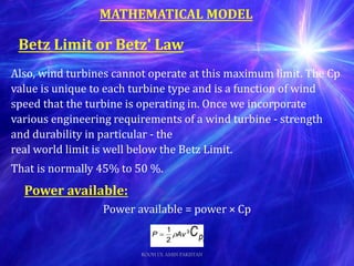 MATHEMATICAL MODEL
Also, wind turbines cannot operate at this maximum limit. The Cp
value is unique to each turbine type and is a function of wind
speed that the turbine is operating in. Once we incorporate
various engineering requirements of a wind turbine - strength
and durability in particular - the
real world limit is well below the Betz Limit.
That is normally 45% to 50 %.
Power available:
Power available = power × Cp
Betz Limit or Betz' Law
ROOH UL AMIN PAKISTAN
 