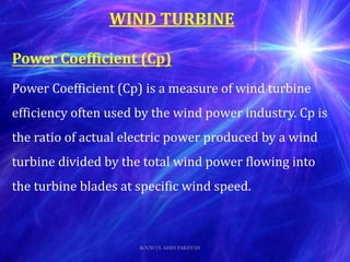 Power Coefficient (Cp)
Power Coefficient (Cp) is a measure of wind turbine
efficiency often used by the wind power industry. Cp is
the ratio of actual electric power produced by a wind
turbine divided by the total wind power flowing into
the turbine blades at specific wind speed.
WIND TURBINE
ROOH UL AMIN PAKISTAN
 