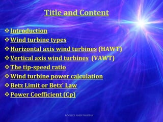Title and Content
Introduction
Wind turbine types
Horizontal axis wind turbines (HAWT)
Vertical axis wind turbines (VAWT)
The tip-speed ratio
Wind turbine power calculation
Betz Limit or Betz' Law
Power Coefficient (Cp)
ROOH UL AMIN PAKISTAN
 