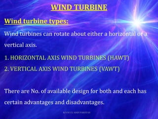 Wind turbine types:
Wind turbines can rotate about either a horizontal or a
vertical axis.
1. HORIZONTAL AXIS WIND TURBINES (HAWT)
2. VERTICAL AXIS WIND TURBINES (VAWT)
There are No. of available design for both and each has
certain advantages and disadvantages.
WIND TURBINE
ROOH UL AMIN PAKISTAN
 