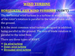 WIND TURBINE
HORIZONTAL AXIS WIND TURBINES (HAWT)
The horizontal wind turbine is a turbine in which the axis
of the rotor's rotation is parallel to the wind stream and
the ground.
It is the most common wind turbine designed in addition
being parallel to the ground. The axis of blade rotation is
parallel to the wind flow.
There are three types of HAWT.
 Up wind turbine
 Down wind turbine
 Shrouded wind turbine
ROOH UL AMIN PAKISTAN
 