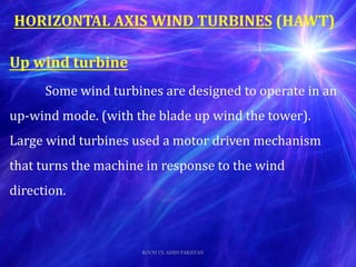 HORIZONTAL AXIS WIND TURBINES (HAWT)
Up wind turbine
Some wind turbines are designed to operate in an
up-wind mode. (with the blade up wind the tower).
Large wind turbines used a motor driven mechanism
that turns the machine in response to the wind
direction.
ROOH UL AMIN PAKISTAN
 