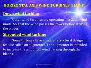 Down wind turbine
Other wind turbines are operating in a downwind
mode. So, that the wind passes the tower before striking
the blades.
Shrouded wind turbine
Some turbines have an added structural design
feature called an augmenter. The augmenter is intended
to increase the amount of wind passing through the
blades.
HORIZONTAL AXIS WIND TURBINES (HAWT)
ROOH UL AMIN PAKISTAN
 