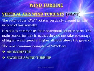 VERTICAL AXIS WIND TURBINES (VAWT)
The rotor of the VAWT rotates vertically around its axis
instead of horizontally.
It is not as common as their horizontal counter parts. The
main reason for this is as that they do not take advantage
of higher wind speed at higher altitude above the ground.
The most common examples of VAWT are
 ANOMOMETRE
 SAVONIOUS WIND TURBINE
WIND TURBINE
ROOH UL AMIN PAKISTAN
 