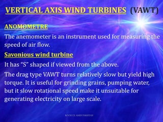ANOMOMETRE
The anemometer is an instrument used for measuring the
speed of air flow.
Savonious wind turbine
It has “S” shaped if viewed from the above.
The drag type VAWT turns relatively slow but yield high
torque. It is useful for grinding grains, pumping water,
but it slow rotational speed make it unsuitable for
generating electricity on large scale.
VERTICAL AXIS WIND TURBINES (VAWT)
ROOH UL AMIN PAKISTAN
 