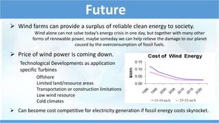 Future
 Price of wind power is coming down.
Technological Developments as application
specific Turbines
Offshore
Limited land/resource areas
Transportation or construction limitations
Low wind resource
Cold climates
 Wind farms can provide a surplus of reliable clean energy to society.
 Can become cost competitive for electricity generation if fossil energy costs skyrocket.
Wind alone can not solve today’s energy crisis in one day, but together with many other
forms of renewable power, maybe someday we can help relieve the damage to our planet
caused by the overconsumption of fossil fuels.
 