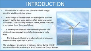 INTRODUCTION
 Wind energy is created when the atmosphere is heated
unevenly by the Sun, some patches of air become warmer
than others. These warm patches of air rise, other air rushes
in to replace them thus, wind blows.
 Wind turbine is a device that converts kinetic energy
from the wind into electric power.
 It works opposite of fan turbine blade spin from the
wind and make energy instead of using energy to make
wind.
 The first windmill used to produce electric energy was
created in 1888 by Charles F. Brush.
 The wind power programme in India was started during 1983-84
with the efforts of the Ministry of Non-Conventional Energy Sources.
 