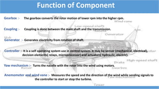 Function of Component
Gearbox :- The gearbox converts the rotor motion of lower rpm into the higher rpm.
Coupling :- Coupling is done between the main shaft and the transmission.
Generator :- Generates electricity from rotation of shaft.
Controller :- It is a self operating system use in control system. It may be sensor (mechanical, electrical),
decision elements( relays, microprocessor) and actuators( hydraulic, electric).
Yaw mechanism :- Turns the nacelle with the rotor into the wind using motors.
Anemometer and wind vane :- Measures the speed and the direction of the wind while sending signals to
the controller to start or stop the turbine.
 