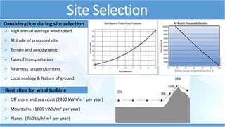 Site Selection 
Consideration during site selection 
 High annual average wind speed 
 Altitude of proposed site 
 Terrain and aerodynamic 
 Ease of transportation 
 Nearness to users/centers 
 Local ecology & Nature of ground 
Best sites for wind turbine 
 Off shore and sea coast (2400 kWh/푚2 per year) 
 Mountains (1600 kWh/푚2 per year) 
 Planes (750 kWh/푚2 per year) 
 