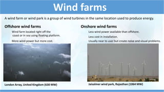 Wind farms 
A wind farm or wind park is a group of wind turbines in the same location used to produce energy. 
Offshore wind farms 
Wind farm located right off the 
coast or in sea using floating platform. 
More wind power but more cost. 
Onshore wind farms 
Less wind power available than offshore. 
Less cost in installation. 
Usually near to user but create noise and visual problems. 
London Array, United Kingdom (630 MW) Jaisalmer wind park, Rajasthan (1064 MW) 
 