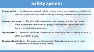 Safety System 
Emergency stop :- If a situation arises which calls for the wind turbine to be stopped immediately, it is 
used and wind turbine stop in few seconds by feathering the blade directly into the wind. 
Computer and sensors :- The wind turbine is controlled by a computer and data from sensors 
which monitors the most important gauging instrument and compare the result , if 
found error wind turbine is stopped. 
Lightning Rods :- The wind turbine system is protected from lighting by these rods going from the tip 
of the blade to the ground. 
Temporary Rope System :- This system provides temporary fall protection during construction, 
maintenance or inspection of wind turbine. 
 