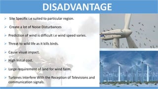 DISADVANTAGE 
 Site Specific i.e suited to particular region. 
 Create a lot of Noise Disturbances 
 Prediction of wind is difficult i.e wind speed varies. 
 Threat to wild life as it kills birds. 
 Cause visual impact. 
 High Initial cost. 
 Large requirement of land for wind farm. 
 Turbines Interfere With the Reception of Televisions and 
communication signals. 
 
