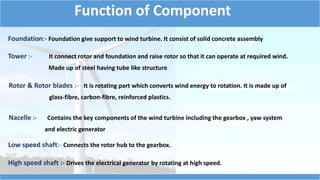 Function of Component 
Foundation:- Foundation give support to wind turbine. It consist of solid concrete assembly 
Tower :- It connect rotor and foundation and raise rotor so that it can operate at required wind. 
Made up of steel having tube like structure. 
Rotor & Rotor blades :- It is rotating part which converts wind energy to rotation. It is made up of 
glass-fibre, carbon-fibre, reinforced plastics. 
Nacelle :- Contains the key components of the wind turbine including the gearbox , yaw system 
and electric generator 
Low speed shaft:- Connects the rotor hub to the gearbox. 
High speed shaft :- Drives the electrical generator by rotating at high speed. 
 