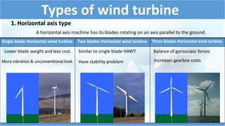 Types of wind turbine 
1. Horizontal axis type 
A horizontal axis machine has its blades rotating on an axis parallel to the ground. 
Single blade Horizontal wind turbine Two blades Horizontal wind turbine Three blades Horizontal wind turbine 
Lower blade weight and less cost. 
More vibration & unconventional look. 
Similar to single blade HAWT. 
Balance of gyroscopic forces 
Have stability problem increases gearbox costs 
 