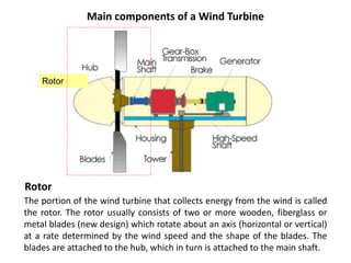 Main components of a Wind Turbine
The portion of the wind turbine that collects energy from the wind is called
the rotor. The rotor usually consists of two or more wooden, fiberglass or
metal blades (new design) which rotate about an axis (horizontal or vertical)
at a rate determined by the wind speed and the shape of the blades. The
blades are attached to the hub, which in turn is attached to the main shaft.
Rotor
Rotor
 
