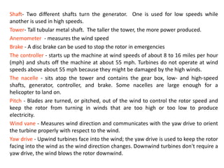Shaft- Two different shafts turn the generator. One is used for low speeds while
another is used in high speeds.
Tower- Tall tubular metal shaft. The taller the tower, the more power produced.
Anemometer - measures the wind speed
Brake - A disc brake can be used to stop the rotor in emergencies
The controller - starts up the machine at wind speeds of about 8 to 16 miles per hour
(mph) and shuts off the machine at about 55 mph. Turbines do not operate at wind
speeds above about 55 mph because they might be damaged by the high winds.
The nacelle - sits atop the tower and contains the gear box, low- and high-speed
shafts, generator, controller, and brake. Some nacelles are large enough for a
helicopter to land on.
Pitch - Blades are turned, or pitched, out of the wind to control the rotor speed and
keep the rotor from turning in winds that are too high or too low to produce
electricity.
Wind vane - Measures wind direction and communicates with the yaw drive to orient
the turbine properly with respect to the wind.
Yaw drive - Upwind turbines face into the wind; the yaw drive is used to keep the rotor
facing into the wind as the wind direction changes. Downwind turbines don't require a
yaw drive, the wind blows the rotor downwind.
 