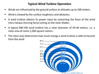  Winds are influenced by the ground surface at altitudes up to 100 meters.
 Wind is slowed by the surface roughness and obstacles.
 A wind turbine obtains its power input by converting the force of the wind
into a torque (turning force) acting on the rotor blades.
 A typical 600 kW wind turbine has a rotor diameter of 43-44 meters, i.e. a
rotor area of some 1,500 square meters.
 The rotor area determines how much energy a wind turbine is able to harvest
from the wind.
Typical Wind Turbine Operation
 