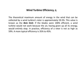 Wind Turbine Efficiency, η
The theoretical maximum amount of energy in the wind that can be
collected by a wind turbine's rotor is approximately 59.3%. This value is
known as the Betz limit. If the blades were 100% efficient, a wind
turbine would not work because the air, having given up all its energy,
would entirely stop. In practice, efficiency of a rotor is not as high as
59%. A more typical efficiency is 35% to 45%.
 