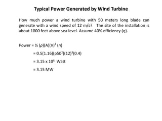 Typical Power Generated by Wind Turbine
Power = ½ (ρ)(A)(V)3
(η)
= 0.5(1.16)(p502)(12)3(0.4)
= 3.15 x 106 Watt
= 3.15 MW
How much power a wind turbine with 50 meters long blade can
generate with a wind speed of 12 m/s? The site of the installation is
about 1000 feet above sea level. Assume 40% efficiency (η).
 