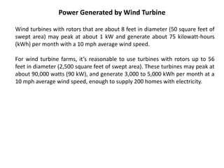 Power Generated by Wind Turbine
Wind turbines with rotors that are about 8 feet in diameter (50 square feet of
swept area) may peak at about 1 kW and generate about 75 kilowatt-hours
(kWh) per month with a 10 mph average wind speed.
For wind turbine farms, it’s reasonable to use turbines with rotors up to 56
feet in diameter (2,500 square feet of swept area). These turbines may peak at
about 90,000 watts (90 kW), and generate 3,000 to 5,000 kWh per month at a
10 mph average wind speed, enough to supply 200 homes with electricity.
 
