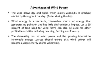 Advantages of Wind Power
 The wind blows day and night, which allows windmills to produce
electricity throughout the day. (Faster during the day)
 Wind energy is a domestic, renewable source of energy that
generates no pollution and has little environmental impact. Up to 95
percent of land used for wind farms can also be used for other
profitable activities including ranching, farming and forestry.
 The decreasing cost of wind power and the growing interest in
renewable energy sources should ensure that wind power will
become a viable energy source worldwide.
 