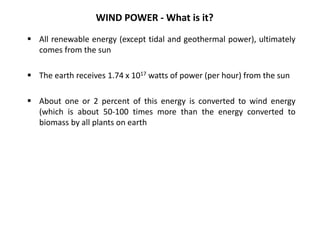 WIND POWER - What is it?
 All renewable energy (except tidal and geothermal power), ultimately
comes from the sun
 The earth receives 1.74 x 1017 watts of power (per hour) from the sun
 About one or 2 percent of this energy is converted to wind energy
(which is about 50-100 times more than the energy converted to
biomass by all plants on earth
 