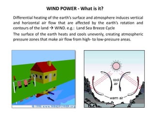WIND POWER - What is it?
Differential heating of the earth’s surface and atmosphere induces vertical
and horizontal air flow that are affected by the earth’s rotation and
contours of the land  WIND. e.g.: Land Sea Breeze Cycle
The surface of the earth heats and cools unevenly, creating atmospheric
pressure zones that make air flow from high- to low-pressure areas.
 