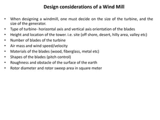 Design considerations of a Wind Mill
• When designing a windmill, one must decide on the size of the turbine, and the
size of the generator.
• Type of turbine- horizontal axis and vertical axis orientation of the blades
• Height and location of the tower. i.e. site (off shore, desert, hilly area, valley etc)
• Number of blades of the turbine
• Air mass and wind speed/velocity
• Materials of the blades (wood, fiberglass, metal etc)
• Shapes of the blades (pitch control)
• Roughness and obstacle of the surface of the earth
• Rotor diameter and rotor sweep area in square meter
 