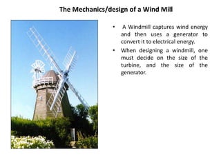 The Mechanics/design of a Wind Mill
• A Windmill captures wind energy
and then uses a generator to
convert it to electrical energy.
• When designing a windmill, one
must decide on the size of the
turbine, and the size of the
generator.
 