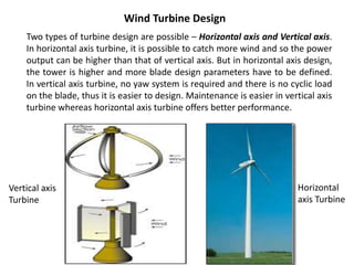 Two types of turbine design are possible – Horizontal axis and Vertical axis.
In horizontal axis turbine, it is possible to catch more wind and so the power
output can be higher than that of vertical axis. But in horizontal axis design,
the tower is higher and more blade design parameters have to be defined.
In vertical axis turbine, no yaw system is required and there is no cyclic load
on the blade, thus it is easier to design. Maintenance is easier in vertical axis
turbine whereas horizontal axis turbine offers better performance.
Wind Turbine Design
Horizontal
axis Turbine
Vertical axis
Turbine
 
