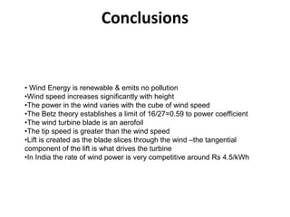 Conclusions
• Wind Energy is renewable & emits no pollution
•Wind speed increases significantly with height
•The power in the wind varies with the cube of wind speed
•The Betz theory establishes a limit of 16/27=0.59 to power coefficient
•The wind turbine blade is an aerofoil
•The tip speed is greater than the wind speed
•Lift is created as the blade slices through the wind –the tangential
component of the lift is what drives the turbine
•In India the rate of wind power is very competitive around Rs 4.5/kWh
 