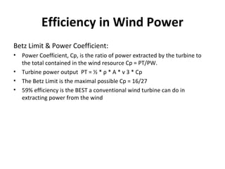 Efficiency in Wind Power
Betz Limit & Power Coefficient:
• Power Coefficient, Cp, is the ratio of power extracted by the turbine to
the total contained in the wind resource Cp = PT/PW.
• Turbine power output PT = ½ * ρ * A * v 3 * Cp
• The Betz Limit is the maximal possible Cp = 16/27
• 59% efficiency is the BEST a conventional wind turbine can do in
extracting power from the wind
 