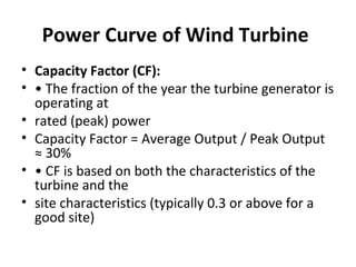 Power Curve of Wind Turbine
• Capacity Factor (CF):
• • The fraction of the year the turbine generator is
operating at
• rated (peak) power
• Capacity Factor = Average Output / Peak Output
≈ 30%
• • CF is based on both the characteristics of the
turbine and the
• site characteristics (typically 0.3 or above for a
good site)
 