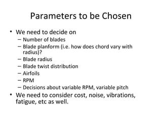 Parameters to be Chosen
• We need to decide on
– Number of blades
– Blade planform (i.e. how does chord vary with
radius)?
– Blade radius
– Blade twist distribution
– Airfoils
– RPM
– Decisions about variable RPM, variable pitch
• We need to consider cost, noise, vibrations,
fatigue, etc as well.
 