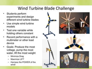 Wind Turbine Blade Challenge
• Students perform
experiments and design
different wind turbine blades
• Use simple wind turbine
models
• Test one variable while
holding others constant
• Record performance with a
multimeter or other load
device
• Goals: Produce the most
voltage, pump the most
water, lift the most weight
– Minimize Drag
– Maximize LIFT
– Harness the POWER of the
wind!
 