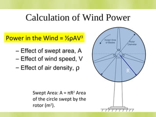 Calculation of Wind Power
•Power in the windPower in the wind
– Effect of swept area, A
– Effect of wind speed, V
– Effect of air density, ρ R
Swept Area: A = πR2
Area
of the circle swept by the
rotor (m2
).
Power in the Wind = ½ρAV3
 