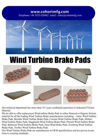 Wind Turbine Brake Pads
www.cohortmfg.com
Telephone +44 1933 626062 email - sales@cohortmfg.com
Our technical department has more than 151 years combined experience in Industrial Friction
Material.
We are able to offer replacement Wind turbine Brake Pads in either Sintered or Organic friction
material for all the leading Wind Turbine Brake manufacturers including—Antec Wind Turbine
Brake Pads, Brembo Wind Turbine Brake Pads, Coremo Wind Turbine Brake Pads, Dellner
Wind Turbine Brake Pads, Hagglunds Wind Turbine Brake Pads, Pintsch Wind Turbine Brake
Pads, Bubenzer Wind Turbine Brake Pads, Sime Wind Brake Pads, Svenborg Wind Turbine
Brake Pads, Twiflex Wind Turbine Brake Pads
Our Wind Turbine Brake Pads are manufactures to OEM specifications and are proven to per-
form to exacting standards.
 