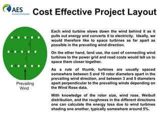 Cost Effective Project Layout
Each wind turbine slows down the wind behind it as it
pulls out energy and converts it to electricity. Ideally, we
would therefore like to space turbines as far apart as
possible in the prevailing wind direction.
On the other hand, land use, the cost of connecting wind
turbines to the power grid and road costs would tell us to
space them closer together.
As a rule of thumb, turbines are usually spaced
somewhere between 5 and 10 rotor diameters apart in the
prevailing wind direction, and between 3 and 5 diameters
apart perpendicular to the prevailing winds depending on
the Wind Rose data.
With knowledge of the rotor size, wind rose, Weibull
distribution, and the roughness in the different directions
one can calculate the energy loss due to wind turbines
shading one another, typically somewhere around 5%.
Prevailing
Wind
 