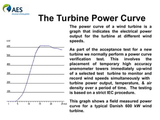 The Turbine Power Curve
The power curve of a wind turbine is a
graph that indicates the electrical power
output for the turbine at different wind
speeds.
As part of the acceptance test for a new
turbine we normally perform a power curve
verification test. This involves the
placement of temporary high accuracy
anemometer towers immediately up-wind
of a selected test turbine to monitor and
record wind speeds simultaneously with
turbine power output, temperature, & air
density over a period of time. The testing
is based on a strict IEC procedure.
This graph shows a field measured power
curve for a typical Danish 600 kW wind
turbine.
 