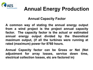 Annual Energy Production
Annual Capacity Factor
A common way of stating the annual energy output
from a wind project is the project annual capacity
factor. The capacity factor is the actual or estimated
annual energy output divided by the theoretical
maximum output, (if all the turbines were running at
rated (maximum) power for 8760 hours.
Annual Capacity factor can be Gross or Net (Net
adjustment for array losses, service down time,
electrical collection losses, etc are factored in)
 