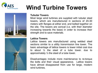 Wind Turbine Towers
Tubular Towers
Most large wind turbines are supplied with tubular steel
towers, which are manufactured in sections of 20-30
meters with flanges at either end, and bolted together on
the site. The towers are conical (i.e. with their diameter
increasing towards the base) in order to increase their
strength and to save materials.
Lattice Towers
Lattice towers are manufactured using welded steel
sections similar to a utility transmission line tower. The
basic advantage of lattice towers is lower initial cost due
to about ½ the steel of a tube tower. due to
approximately ½ the steel of a tube tower.
Disadvantages include more maintenance to re-torque
the bolts and their visual appearance. Lattice towers
have almost disappeared from use for large, modern
wind turbines.
 