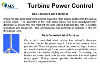 Turbine Power Control
Pitch Controlled Wind Turbines
On a pitch controlled wind turbine the turbine's electronic
controller checks the power output of the turbine several times
per second. When the power output becomes too high, it sends
an order to the blade pitch mechanism which immediately pitches
(turns) the rotor blades slightly out of the wind. Conversely, the
blades are turned back into the wind whenever the wind speed
drops again. During normal operation the blades will pitch a
fraction of a degree at a time.
Stall Controlled Wind Turbines
(Passive) stall controlled wind turbines have the rotor blades bolted onto the hub at
a fixed angle. The geometry of the rotor blade profile has been aerodynamically
designed to ensure that the moment the wind speed becomes too high, it creates
turbulence and looses lift. This configuration was common on turbines < 750 kW
thru about 1990.
 