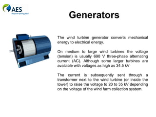Generators
The wind turbine generator converts mechanical
energy to electrical energy.
On medium to large wind turbines the voltage
(tension) is usually 690 V three-phase alternating
current (AC). Although some larger turbines are
available with voltages as high as 34.5 kV
The current is subsequently sent through a
transformer next to the wind turbine (or inside the
tower) to raise the voltage to 20 to 35 kV depending
on the voltage of the wind farm collection system.
 
