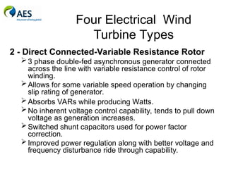 Four Electrical Wind
Turbine Types
2 - Direct Connected-Variable Resistance Rotor
3 phase double-fed asynchronous generator connected
across the line with variable resistance control of rotor
winding.
Allows for some variable speed operation by changing
slip rating of generator.
Absorbs VARs while producing Watts.
No inherent voltage control capability, tends to pull down
voltage as generation increases.
Switched shunt capacitors used for power factor
correction.
Improved power regulation along with better voltage and
frequency disturbance ride through capability.
 