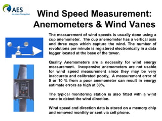Wind Speed Measurement:
Anemometers & Wind Vanes
The measurement of wind speeds is usually done using a
cup anemometer. The cup anemometer has a vertical axis
and three cups which capture the wind. The number of
revolutions per minute is registered electronically in a data
logger located at the base of the tower.
Quality Anemometers are a necessity for wind energy
measurement. Inexpensive anemometers are not usable
for wind speed measurement since they may be very
inaccurate and calibrated poorly, A measurement error of
5 or 10 % from a poor anemometer can result in energy
estimate errors as high at 30%.
The typical monitoring station is also fitted with a wind
vane to detect the wind direction.
Wind speed and direction data is stored on a memory chip
and removed monthly or sent via cell phone.
 