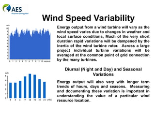 Wind Speed Variability
Energy output from a wind turbine will vary as the
wind speed varies due to changes in weather and
local surface conditions, Much of the very short
duration rapid variations will be dampened by the
inertia of the wind turbine rotor. Across a large
project individual turbine variations will be
averaged at the common point of grid connection
by the many turbines.
Diurnal (Night and Day) and Seasonal
Variations
Energy output will also vary with longer term
trends of hours, days and seasons. Measuring
and documenting these variation is important in
understanding the value of a particular wind
resource location.
 