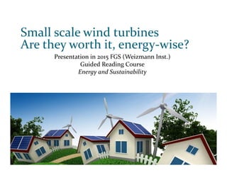 Small scale wind turbines
Are they worth it, energy‐wise?
Presentation in 2015 FGS (Weizmann Inst.)
Guided Reading Course
Energy and Sustainability
 